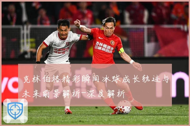 克林伯格精彩瞬间冰球成长轨迹与未来前景解析-深度解析