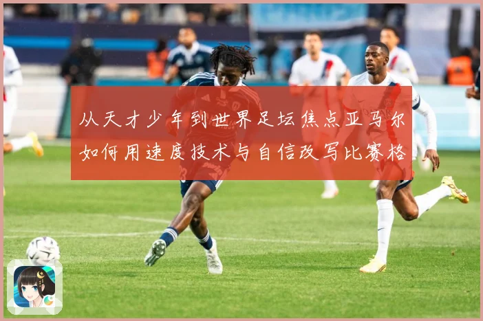 从天才少年到世界足坛焦点亚马尔如何用速度技术与自信改写比赛格局解析-深度解析