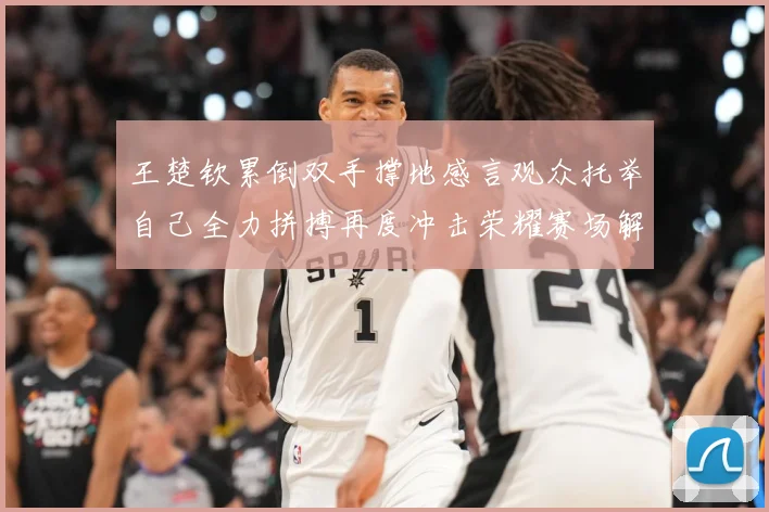 王楚钦累倒双手撑地感言观众托举自己全力拼搏再度冲击荣耀赛场解读-深度解析