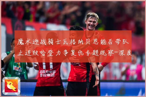 魔术迎战骑士瓦格纳贝恩能否带队止连败哈登力争复仇专题观察-深度解析