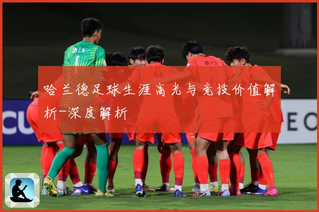 哈兰德足球生涯高光与竞技价值解析-深度解析