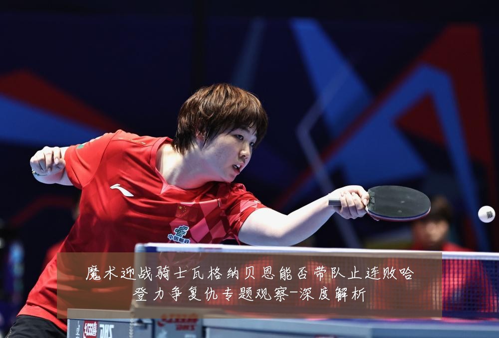 魔术迎战骑士瓦格纳贝恩能否带队止连败哈登力争复仇专题观察-深度解析