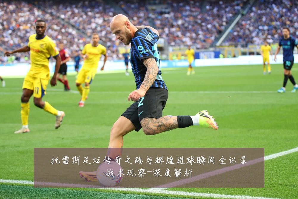 托雷斯足坛传奇之路与辉煌进球瞬间全记录战术观察-深度解析